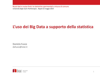 L’uso dei Big Data a supporto della statistica
Daniela Fusco
dafusco@istat.it
Nuovi dati e nuove fonti: le statistiche sperimentali a misura di comune
Università degli studi «Parthenope», Napoli 23 maggio 2019
1
 