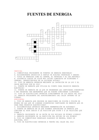 FUENTES DE ENERGIA
VERTICAL
2. COMBUSTIBLE PROCEDENTE DE FUENTES DE ENERGÍA RENOVABLE?
6. BIOCARBURANTE PRODUCIDO A PARTIR DE ACEITES VEGETALES Y GRASAS
7. TIPOS DE ENERGÍAS COMO EL CARBÓN, EL PETRÓLEO Y EL GAS NATURAL?
8. SUSTANCIA OLEOSA DE COLOR MUY OSCURO COMPUESTA DE HIDRÓGENO Y
CARBONO. IMPRESCINDIBLE EN LA SOCIEDAD ACTUAL?
10. TIPO DE ENERGÍA OBTENIDA MEDIANTE LA CAPTACIÓN DE LA LUZ Y EL
CALOR EMITIDOS POR EL SOL?
11. FUENTE DE ENERGÍA QUE UTILIZA EL VIENTO PARA PRODUCIR ENERGÍA
ELÉCTRICA?
12. FUENTE DE ENERGÍA EN LA QUE SE REGENERAN LAS CANTIDADES CONSUMIDAS
O HAY RESERVAS TAN ABUNDANTES QUE SE PUEDEN CONSIDERAR ILIMITADAS
13. TIPO DE ELECTRICIDAD OBTENIDA DIRECTAMENTE DE LOS RAYOS DEL SOL?
14. ENERGÍA PROCEDENTE DEL APROVECHAMIENTO DEL CALOR INTERNO DE LA
TIERRA?
HORIZONTAL
1. TIPO DE ENERGÍA QUE PROCEDE DE REACCIONES DE FISIÓN O FUSIÓN DE
ÁTOMOS EN LAS QUE SE LIBERAN GIGANTESCAS CANTIDADES DE ENERGÍA QUE SE
USAN PARA PRODUCIR ELECTRICIDAD?
2. BIOCOMBUSTIBLE OBTENIDO MEDIANTE FERMENTACIÓN DE AZÚCARES?
3. FUENTE DE ENERGÍA EN LA QUE PODEMOS APROVECHAR LA ENERGÍA QUE
CONTIENE EL AGUA DEBIDO A LA POSICIÓN QUE OCUPA Y A LA VELOCIDAD QUE
TIENE ?
4. ENERGÍA PROCEDENTE DE LA UNIÓN DE DOS NUCLEOS DE ÀTOMOS LIGEROS?
5. ENERGÍA PROCEDENTE DE LA PARTICIÓN DEL NUCLEO DE LOS ÀTOMOS?
8. TIPO DE COMBUSTIBLE GRANULADO ALARGADO DE MADERA, HUESO DE
ACEITUNA, ETC?
9. TIPO DE ELECTRICIDAD OBTENIDA A TRAVÉS DEL CALOR DEL SOL?
 