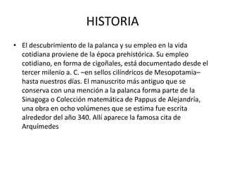 HISTORIA
• El descubrimiento de la palanca y su empleo en la vida
  cotidiana proviene de la época prehistórica. Su empleo
  cotidiano, en forma de cigoñales, está documentado desde el
  tercer milenio a. C. –en sellos cilíndricos de Mesopotamia–
  hasta nuestros días. El manuscrito más antiguo que se
  conserva con una mención a la palanca forma parte de la
  Sinagoga o Colección matemática de Pappus de Alejandría,
  una obra en ocho volúmenes que se estima fue escrita
  alrededor del año 340. Allí aparece la famosa cita de
  Arquímedes
 