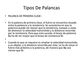 Tipos De Palancas
• PALANCA DE PRIMERA CLASE :

• En la palanca de primera clase, el fulcro se encuentra situado
  entre la potencia y la resistencia. Se caracteriza en que la
  potencia puede ser menor que la resistencia, aunque a costa
  de disminuir la velocidad transmitida y la distancia recorrida
  por la resistencia. Para que esto suceda, el brazo de potencia
  Bp ha de ser mayor que el brazo de resistencia Br.
•
• Cuando lo que se requiere es ampliar la velocidad transmitida
  a un objeto, o la distancia recorrida por éste, se ha de situar el
  fulcro más próximo a la potencia, de manera que Bp sea
  menor que Br.
 