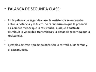 • PALANCA DE SEGUNDA CLASE:

• En la palanca de segunda clase, la resistencia se encuentra
  entre la potencia y el fulcro. Se caracteriza en que la potencia
  es siempre menor que la resistencia, aunque a costa de
  disminuir la velocidad transmitida y la distancia recorrida por la
  resistencia.
•
• Ejemplos de este tipo de palanca son la carretilla, los remos y
  el cascanueces.
 