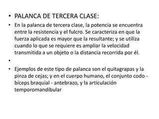 • PALANCA DE TERCERA CLASE:
• En la palanca de tercera clase, la potencia se encuentra
  entre la resistencia y el fulcro. Se caracteriza en que la
  fuerza aplicada es mayor que la resultante; y se utiliza
  cuando lo que se requiere es ampliar la velocidad
  transmitida a un objeto o la distancia recorrida por él.
•
• Ejemplos de este tipo de palanca son el quitagrapas y la
  pinza de cejas; y en el cuerpo humano, el conjunto codo -
  bíceps braquial - antebrazo, y la articulación
  temporomandibular
 