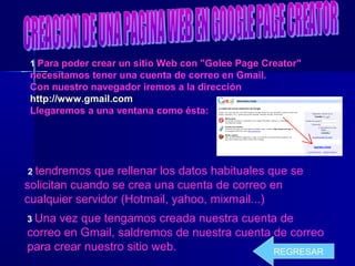 1 Para poder crear un sitio Web con "Golee Page Creator"
necesitamos tener una cuenta de correo en Gmail.
Con nuestro navegador iremos a la dirección
http://www.gmail.com
Llegaremos a una ventana como ésta:
2 tendremos que rellenar los datos habituales que se
solicitan cuando se crea una cuenta de correo en
cualquier servidor (Hotmail, yahoo, mixmail...)
3 Una vez que tengamos creada nuestra cuenta de
correo en Gmail, saldremos de nuestra cuenta de correo
para crear nuestro sitio web. REGRESAR
 