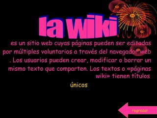 es un sitio web cuyas páginas pueden ser editadas
por múltiples voluntarios a través del navegador web
. Los usuarios pueden crear, modificar o borrar un
mismo texto que comparten. Los textos o «páginas
wiki» tienen títulos
únicos
regresar
 