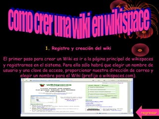 1. Registro y creación del wiki
El primer paso para crear un Wiki es ir a la página principal de wikispaces
y registrarnos en el sistema. Para ello sólo habrá que elegir un nombre de
usuario y una clave de acceso, proporcionar nuestra dirección de correo y
elegir un nombre para el Wiki (prefijo a wikispaces.com).
regresar
 