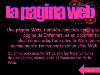 Una página Web, también conocida como una
página de Internet, es un documento
electrónico adaptado para la Web, pero
normalmente forma parte de un sitio Web.
Su principal característica son los hipervínculos
de una página, siendo esto el fundamento de la
Web.
regresar
 