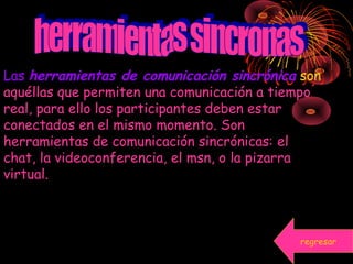 Las herramientas de comunicación sincrónica son
aquéllas que permiten una comunicación a tiempo
real, para ello los participantes deben estar
conectados en el mismo momento. Son
herramientas de comunicación sincrónicas: el
chat, la videoconferencia, el msn, o la pizarra
virtual.
regresar
 