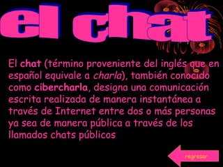 El chat (término proveniente del inglés que en
español equivale a charla), también conocido
como cibercharla, designa una comunicación
escrita realizada de manera instantánea a
través de Internet entre dos o más personas
ya sea de manera pública a través de los
llamados chats públicos
regresar
 