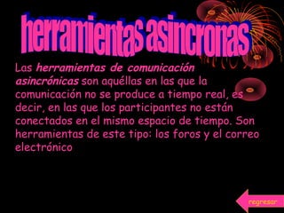 Las herramientas de comunicación
asincrónicas son aquéllas en las que la
comunicación no se produce a tiempo real, es
decir, en las que los participantes no están
conectados en el mismo espacio de tiempo. Son
herramientas de este tipo: los foros y el correo
electrónico
regresar
 