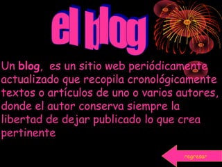 Un blog, es un sitio web periódicamente
actualizado que recopila cronológicamente
textos o artículos de uno o varios autores,
donde el autor conserva siempre la
libertad de dejar publicado lo que crea
pertinente
regresar
 