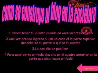 1 .debes tener tu cuenta creada en www.lacoctelera.com
2.Una vez creado ingresa a link ubicado el la parte superior
derecha de tu pantalla q dice tu cuenta
3.Le das clic en publicar
4.Para escribir tu articulo das clic en el cuadro anterior en la
parte que dice nuevo articulo
regresar
 