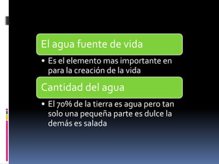 El agua fuente de vida
• Es el elemento mas importante en
  para la creación de la vida
Cantidad del agua
• El 70% de la tierra es agua pero tan
  solo una pequeña parte es dulce la
  demás es salada
 