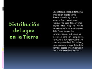 La existencia de la biosfera esta
en relación directa con la
distribución del agua en el
planeta. Este elemento en
cualquier de sus estados físicos
ha posibilitado la aparición de la
vida en los diferentes ambientes
de la Tierra, aun en las
condiciones mas extremas. La
hidrosfera es la parte del planeta
compuesta por agua y cubre tres
cuartas partes de el. Sin embargo
ese espacio de la superficie de la
tierra es escaso en comparación
con la masa total de la tierra
 
