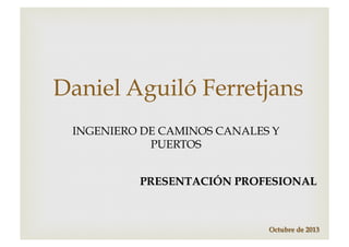 Daniel Aguiló Ferretjans
INGENIERO DE CAMINOS CANALES Y
PUERTOS
PRESENTACIÓN PROFESIONAL

Octubre de 2013

 