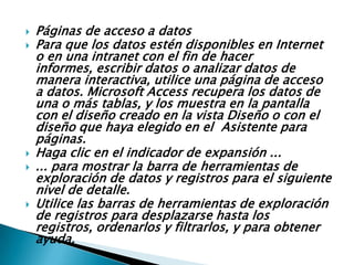    Páginas de acceso a datos
   Para que los datos estén disponibles en Internet
    o en una intranet con el fin de hacer
    informes, escribir datos o analizar datos de
    manera interactiva, utilice una página de acceso
    a datos. Microsoft Access recupera los datos de
    una o más tablas, y los muestra en la pantalla
    con el diseño creado en la vista Diseño o con el
    diseño que haya elegido en el Asistente para
    páginas.
   Haga clic en el indicador de expansión ...
   ... para mostrar la barra de herramientas de
    exploración de datos y registros para el siguiente
    nivel de detalle.
   Utilice las barras de herramientas de exploración
    de registros para desplazarse hasta los
    registros, ordenarlos y filtrarlos, y para obtener
    ayuda.
 