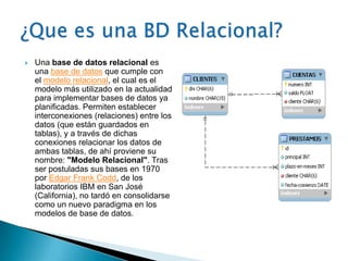    Una base de datos relacional es
    una base de datos que cumple con
    el modelo relacional, el cual es el
    modelo más utilizado en la actualidad
    para implementar bases de datos ya
    planificadas. Permiten establecer
    interconexiones (relaciones) entre los
    datos (que están guardados en
    tablas), y a través de dichas
    conexiones relacionar los datos de
    ambas tablas, de ahí proviene su
    nombre: "Modelo Relacional". Tras
    ser postuladas sus bases en 1970
    por Edgar Frank Codd, de los
    laboratorios IBM en San José
    (California), no tardó en consolidarse
    como un nuevo paradigma en los
    modelos de base de datos.
 