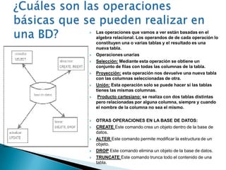    Las operaciones que vamos a ver están basadas en el
    algebra relacional. Los operandos de de cada operación lo
    constituyen una o varias tablas y el resultado es una
    nueva tabla.
   Operaciones unarias
   Selección: Mediante esta operación se obtiene un
    conjunto de filas con todas las columnas de la tabla.
   Proyección: esta operación nos devuelve una nueva tabla
    con las columnas seleccionadas de otra.
   Unión: Esta operación solo se puede hacer si las tablas
    tienes las mismas columnas.
    Producto cartesiano: se realiza con dos tablas distintas
    pero relacionadas por alguna columna, siempre y cuando
    el nombre de la columna no sea el mismo.

   OTRAS OPERACIONES EN LA BASE DE DATOS:
   CREATE Este comando crea un objeto dentro de la base de
    datos.
   ALTER Este comando permite modificar la estructura de un
    objeto.
   DROP Este comando elimina un objeto de la base de datos.
   TRUNCATE Este comando trunca todo el contenido de una
    tabla.
 
