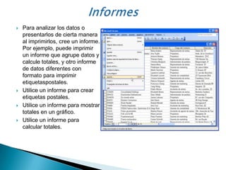    Para analizar los datos o
    presentarlos de cierta manera
    al imprimirlos, cree un informe.
    Por ejemplo, puede imprimir
    un informe que agrupe datos y
    calcule totales, y otro informe
    de datos diferentes con
    formato para imprimir
    etiquetaspostales.
   Utilice un informe para crear
    etiquetas postales.
   Utilice un informe para mostrar
    totales en un gráfico.
   Utilice un informe para
    calcular totales.
 