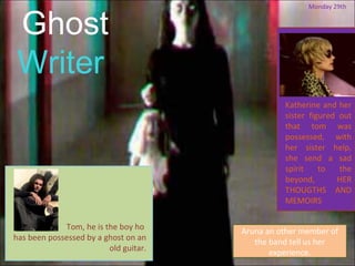 Ghost
                                                       Monday 29th




 Writer
                                                 Katherine and her
                                                 sister figured out
                                                 that tom was
                                                 possessed, with
                                                 her sister help,
                                                 she send a sad
                                                 spirit    to   the
                                                 beyond,       HER
                                                 THOUGTHS AND
                                                 MEMOIRS

             Tom, he is the boy ho     Aruna an other member of
has been possessed by a ghost on an       the band tell us her
                         old guitar.
                                              experience.
 