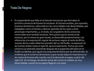 Trata De Negros
 Es sorprendente que falte en la lista de mercancías que formaban el
primitivo comercio de Guinea los esclavos. En Guinea existían, por supuesto,
esclavos domésticos, sobre todo en las comunidades más desarrolladas, que
trabajaban como sirvientes y obreros agrícolas de los reyes y otros
personajes importantes, y, sin duda, los cargadores de las caravanas
comerciales eran también esclavos. Pero parece que el comercio de
esclavos, por lo menos en gran escala, se desarrolló posteriormente. Las
referencias a la exportación regular de esclavos negros al norte de África,
muchos de los cuales deberían proceder del sur del Sudán, no aparecen en
las fuentes árabes hasta el siglo XII, aproximadamente. Parece que este
comercio se extendió solamente después de la expansión del Islam en el
Sudán occidental, que siguió a la conquista de Ghana por los almorávides. Es
evidente que el comercio de esclavos a gran escala adquirió importancia en
las costas de Guinea sólo cuando creció la demanda europea, a partir del
siglo XVI. Sin embargo, las demás ramas del comercio estaban ya muy
desarrolladas cuando los europeos llegaron a la costa.
 