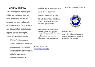 COLETA SELETIVA                     população. No restante, em      E.B.M. Batista Pereira
Em Florianópolis, a produção           geral áreas de difícil
média por habitante é de um            acesso ao caminhão baú,
quilo de resíduo por dia. Ao           há um roteiro de coleta a 
longo de um ano, cada adulto           uma distância máxima 
                                       de um quilômetro.
produz em média cinco vezes o
seu peso em lixo. Quanto mais        • Os resíduos recicláveis 
                                       secos, plástico, papel,      Feitas  por :
separar para a reciclagem,
                                       metal e vidro, devem ser     Jenyffer Elias, Chayane 
menor o impacto ambiental.             colocados em sacos           Maria Viganigo, Dániela 
                                       claros e transparentes.      Cristina de Souza.
   • Florianópolis mantém
     coleta seletiva de porta em
     porta desde 1994 e hoje       Saiba mais em: 
                                   www.pmf.com,br
     alcança todos os bairros da
     cidade, atendendo
     diretamente 90% da
 