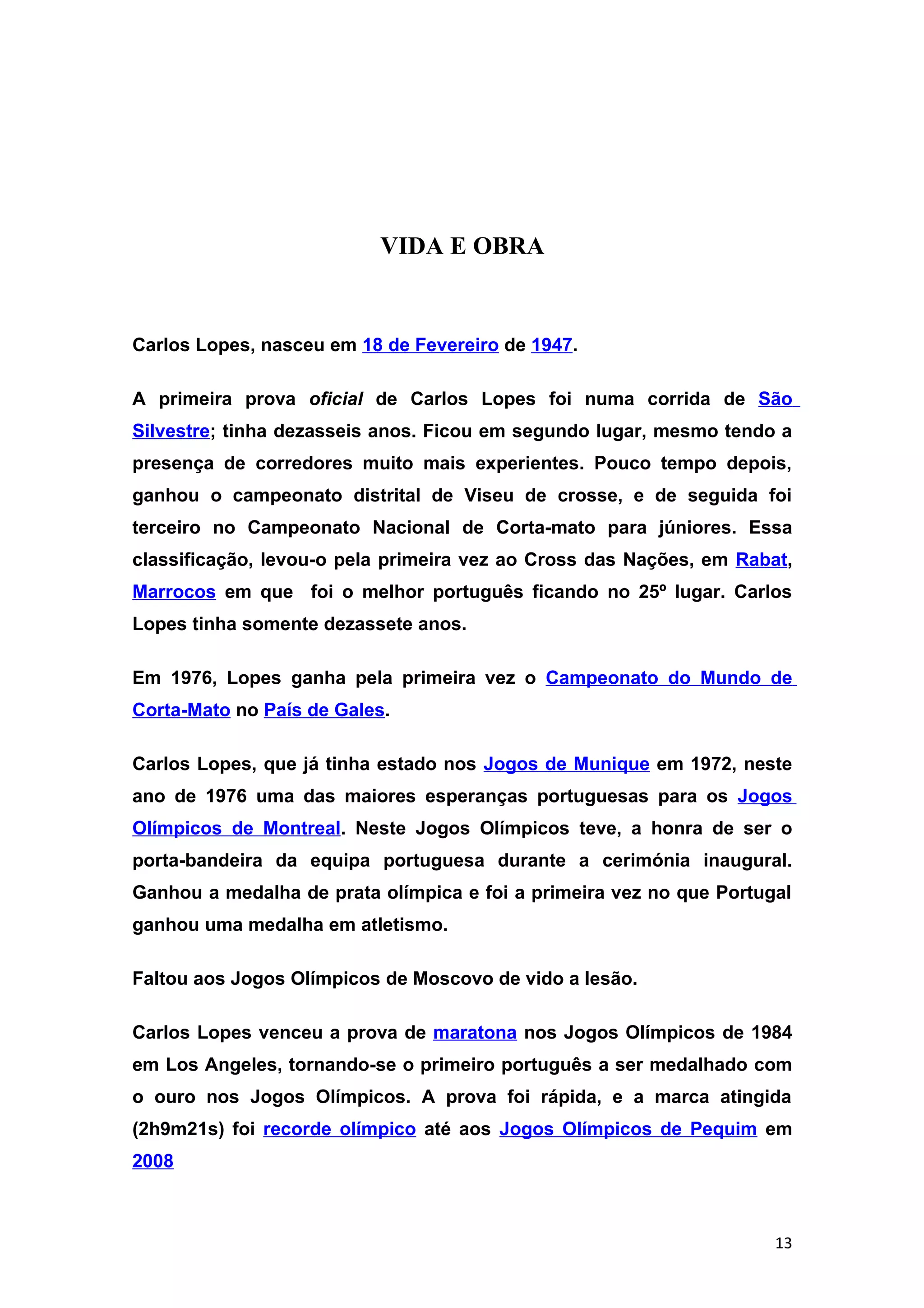 VIDA E OBRA


Carlos Lopes, nasceu em 18 de Fevereiro de 1947.

A primeira prova oficial de Carlos Lopes foi numa corrida de São
Silvestre; tinha dezasseis anos. Ficou em segundo lugar, mesmo tendo a
presença de corredores muito mais experientes. Pouco tempo depois,
ganhou o campeonato distrital de Viseu de crosse, e de seguida foi
terceiro no Campeonato Nacional de Corta-mato para júniores. Essa
classificação, levou-o pela primeira vez ao Cross das Nações, em Rabat,
Marrocos em que foi o melhor português ficando no 25º lugar. Carlos
Lopes tinha somente dezassete anos.

Em 1976, Lopes ganha pela primeira vez o Campeonato do Mundo de
Corta-Mato no País de Gales.

Carlos Lopes, que já tinha estado nos Jogos de Munique em 1972, neste
ano de 1976 uma das maiores esperanças portuguesas para os Jogos
Olímpicos de Montreal. Neste Jogos Olímpicos teve, a honra de ser o
porta-bandeira da equipa portuguesa durante a cerimónia inaugural.
Ganhou a medalha de prata olímpica e foi a primeira vez no que Portugal
ganhou uma medalha em atletismo.

Faltou aos Jogos Olímpicos de Moscovo de vido a lesão.

Carlos Lopes venceu a prova de maratona nos Jogos Olímpicos de 1984
em Los Angeles, tornando-se o primeiro português a ser medalhado com
o ouro nos Jogos Olímpicos. A prova foi rápida, e a marca atingida
(2h9m21s) foi recorde olímpico até aos Jogos Olímpicos de Pequim em
2008



                                                                     13
 