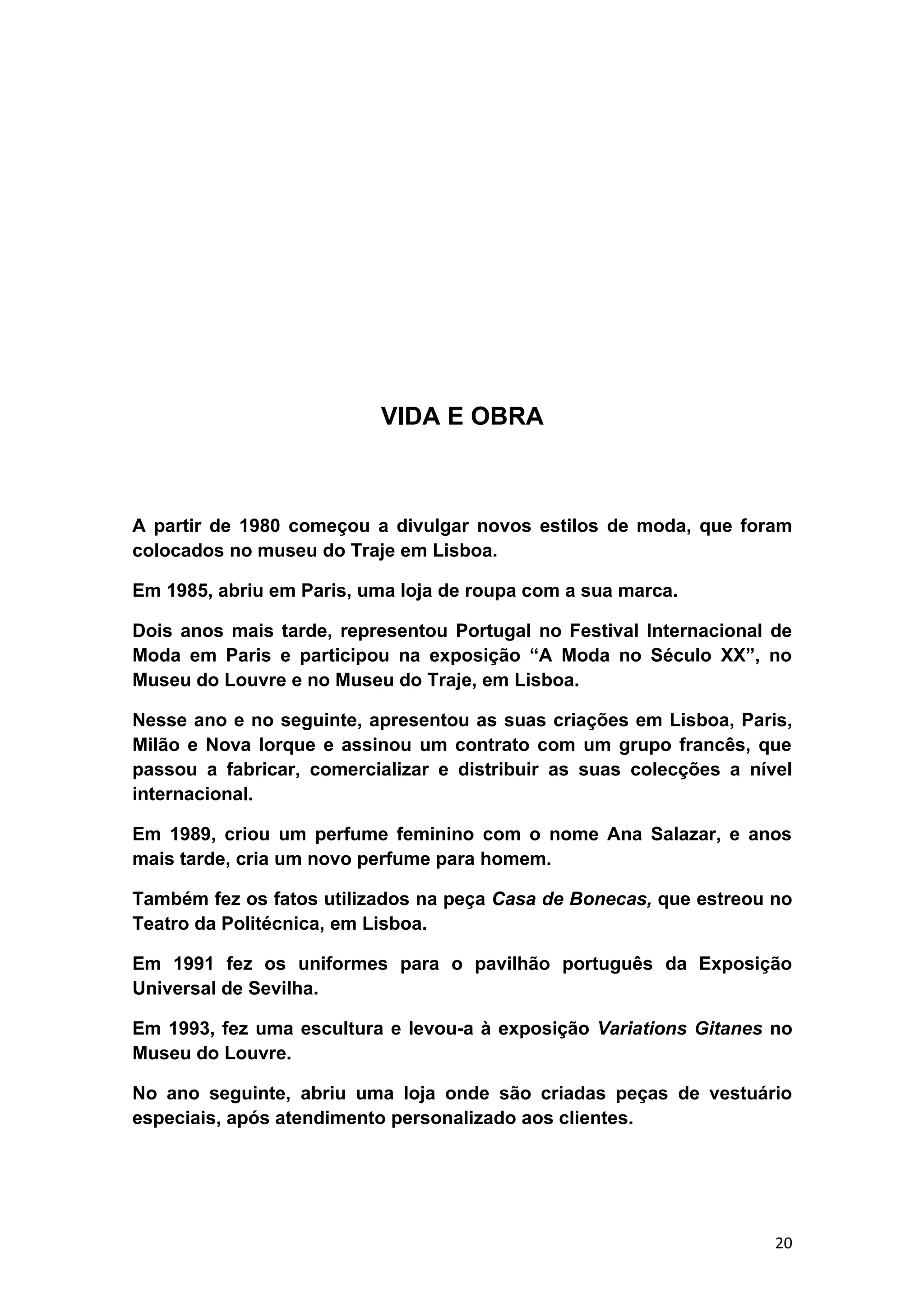 VIDA E OBRA



A partir de 1980 começou a divulgar novos estilos de moda, que foram
colocados no museu do Traje em Lisboa.

Em 1985, abriu em Paris, uma loja de roupa com a sua marca.

Dois anos mais tarde, representou Portugal no Festival Internacional de
Moda em Paris e participou na exposição “A Moda no Século XX”, no
Museu do Louvre e no Museu do Traje, em Lisboa.

Nesse ano e no seguinte, apresentou as suas criações em Lisboa, Paris,
Milão e Nova Iorque e assinou um contrato com um grupo francês, que
passou a fabricar, comercializar e distribuir as suas colecções a nível
internacional.

Em 1989, criou um perfume feminino com o nome Ana Salazar, e anos
mais tarde, cria um novo perfume para homem.

Também fez os fatos utilizados na peça Casa de Bonecas, que estreou no
Teatro da Politécnica, em Lisboa.

Em 1991 fez os uniformes para o pavilhão português da Exposição
Universal de Sevilha.

Em 1993, fez uma escultura e levou-a à exposição Variations Gitanes no
Museu do Louvre.

No ano seguinte, abriu uma loja onde são criadas peças de vestuário
especiais, após atendimento personalizado aos clientes.




                                                                     20
 