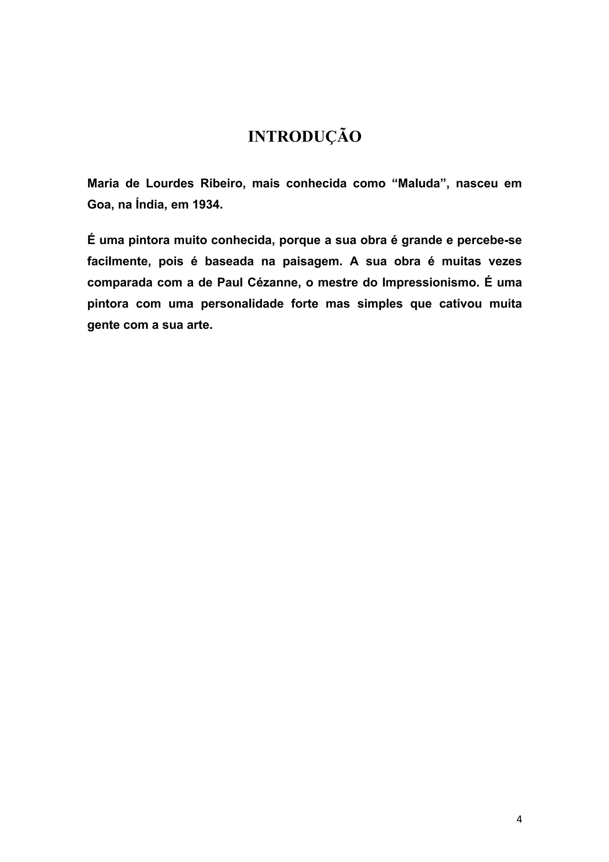 INTRODUÇÃO

Maria de Lourdes Ribeiro, mais conhecida como “Maluda”, nasceu em
Goa, na Índia, em 1934.

É uma pintora muito conhecida, porque a sua obra é grande e percebe-se
facilmente, pois é baseada na paisagem. A sua obra é muitas vezes
comparada com a de Paul Cézanne, o mestre do Impressionismo. É uma
pintora com uma personalidade forte mas simples que cativou muita
gente com a sua arte.




                                                                     4
 