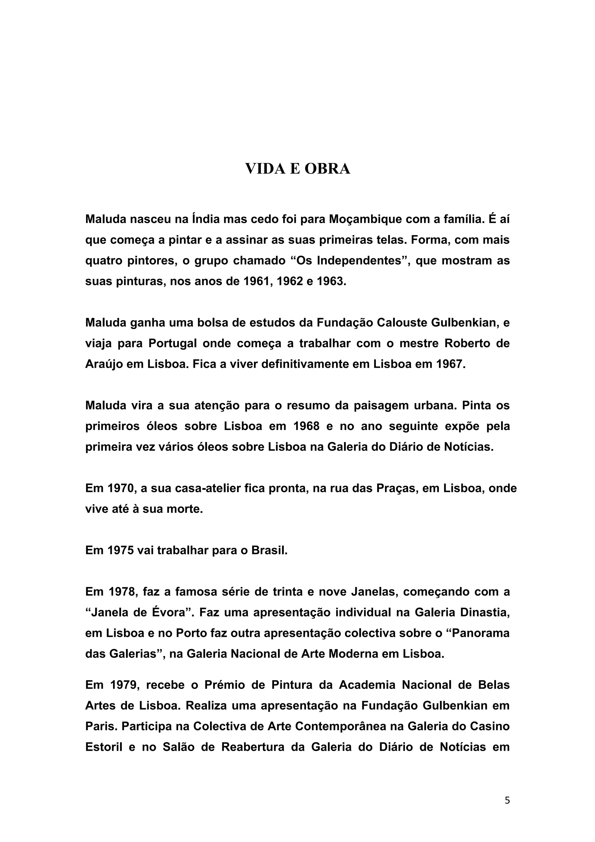 VIDA E OBRA


Maluda nasceu na Índia mas cedo foi para Moçambique com a família. É aí
que começa a pintar e a assinar as suas primeiras telas. Forma, com mais
quatro pintores, o grupo chamado “Os Independentes”, que mostram as
suas pinturas, nos anos de 1961, 1962 e 1963.


Maluda ganha uma bolsa de estudos da Fundação Calouste Gulbenkian, e
viaja para Portugal onde começa a trabalhar com o mestre Roberto de
Araújo em Lisboa. Fica a viver definitivamente em Lisboa em 1967.


Maluda vira a sua atenção para o resumo da paisagem urbana. Pinta os
primeiros óleos sobre Lisboa em 1968 e no ano seguinte expõe pela
primeira vez vários óleos sobre Lisboa na Galeria do Diário de Notícias.


Em 1970, a sua casa-atelier fica pronta, na rua das Praças, em Lisboa, onde
vive até à sua morte.


Em 1975 vai trabalhar para o Brasil.


Em 1978, faz a famosa série de trinta e nove Janelas, começando com a
“Janela de Évora”. Faz uma apresentação individual na Galeria Dinastia,
em Lisboa e no Porto faz outra apresentação colectiva sobre o “Panorama
das Galerias”, na Galeria Nacional de Arte Moderna em Lisboa.

Em 1979, recebe o Prémio de Pintura da Academia Nacional de Belas
Artes de Lisboa. Realiza uma apresentação na Fundação Gulbenkian em
Paris. Participa na Colectiva de Arte Contemporânea na Galeria do Casino
Estoril e no Salão de Reabertura da Galeria do Diário de Notícias em



                                                                           5
 