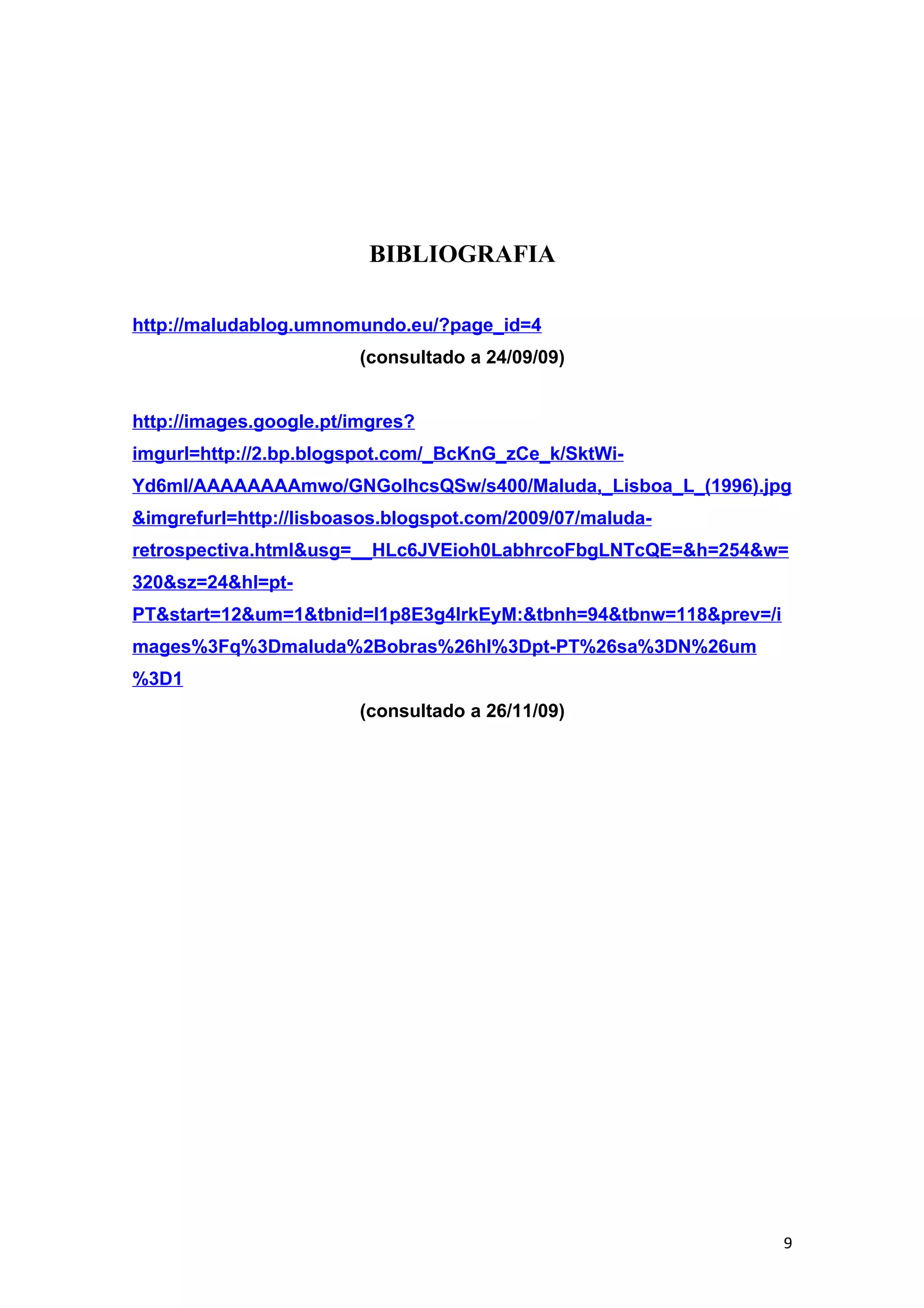 BIBLIOGRAFIA

http://maludablog.umnomundo.eu/?page_id=4
                        (consultado a 24/09/09)


http://images.google.pt/imgres?
imgurl=http://2.bp.blogspot.com/_BcKnG_zCe_k/SktWi-
Yd6mI/AAAAAAAAmwo/GNGolhcsQSw/s400/Maluda,_Lisboa_L_(1996).jpg
&imgrefurl=http://lisboasos.blogspot.com/2009/07/maluda-
retrospectiva.html&usg=__HLc6JVEioh0LabhrcoFbgLNTcQE=&h=254&w=
320&sz=24&hl=pt-
PT&start=12&um=1&tbnid=l1p8E3g4lrkEyM:&tbnh=94&tbnw=118&prev=/i
mages%3Fq%3Dmaluda%2Bobras%26hl%3Dpt-PT%26sa%3DN%26um
%3D1
                        (consultado a 26/11/09)




                                                                  9
 