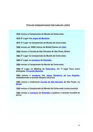TÍTULOS CONQUISTADOS POR CARLOS LOPES



1976 venceu o Campeonato do Mundo de Corta-mato.

1976 2º Lugar nos Jogos de Montreal.

1977 2º Lugar no Campeonato do Mundo de Corta-mato.

1982 venceu os 10000 metros de Bislett Games em Oslo

1982 venceu a Corrida de São Silvestre de São Paulo, Brasil.

1983 2º Lugar no Campeonato do Mundo de Corta-mato.

1983 2º Lugar na maratona de Roterdão.

1984 venceu o Campeonato do Mundo de Corta-mato.

1984 2º Lugar no Meeting de Estocolmo, em 1º lugar ficou outro
português, Fernando Mamede.

1984 venceu a maratona nos Jogos Olímpicos de Los Angeles,
estabelecendo o recorde olímpico da prova

1984 venceu a tradicional Corrida de São Silvestre de São Paulo, no
Brasil,

1985 venceu o Campeonato do Mundo de Corta-mato (cross-country)

1985 venceu a maratona de Roterdão e quebrou o recorde mundial da
prova.




                                                                  14
 