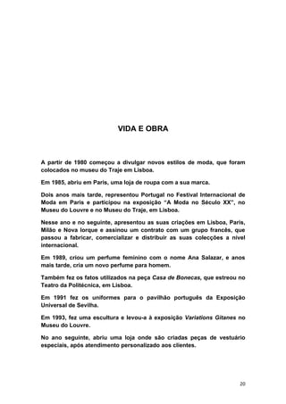 VIDA E OBRA



A partir de 1980 começou a divulgar novos estilos de moda, que foram
colocados no museu do Traje em Lisboa.

Em 1985, abriu em Paris, uma loja de roupa com a sua marca.

Dois anos mais tarde, representou Portugal no Festival Internacional de
Moda em Paris e participou na exposição “A Moda no Século XX”, no
Museu do Louvre e no Museu do Traje, em Lisboa.

Nesse ano e no seguinte, apresentou as suas criações em Lisboa, Paris,
Milão e Nova Iorque e assinou um contrato com um grupo francês, que
passou a fabricar, comercializar e distribuir as suas colecções a nível
internacional.

Em 1989, criou um perfume feminino com o nome Ana Salazar, e anos
mais tarde, cria um novo perfume para homem.

Também fez os fatos utilizados na peça Casa de Bonecas, que estreou no
Teatro da Politécnica, em Lisboa.

Em 1991 fez os uniformes para o pavilhão português da Exposição
Universal de Sevilha.

Em 1993, fez uma escultura e levou-a à exposição Variations Gitanes no
Museu do Louvre.

No ano seguinte, abriu uma loja onde são criadas peças de vestuário
especiais, após atendimento personalizado aos clientes.




                                                                     20
 