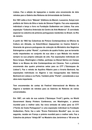 Lisboa. Faz a edição de tapeçarias e recebe uma encomenda de dois
retratos para a Galeria dos Reitores da Universidade de Coimbra.

Em 1981 edita o livro “Maluda” (Editions du Manoir, Lausanne, Suíça) com
prefácio de Vieira da Silva e texto de Simone Frigério. Faz uma exposição
individual e lança o livro na Fundação Gulbenkian em Lisboa. Faz uma
exposição “Colectiva Antevisão do Centro de Arte Moderna”. É convidada
especial na colectiva de pintores portugueses residentes no Brasil, no Rio
de Janeiro.

A partir de 1983 faz Colectivas de Pintura Contemporânea na Oficina da
Cultura em Almada, no Estoril-Décor (tapeçarias) no Casino Estoril e
itinerante de gravura portuguesa da colecção do Ministério dos Negócios
Estrangeiros e pinta “Romã”, o primeiro de quatro frutos, que se tornarão
muito importantes no conjunto da sua obra e que Maluda iria manter
sempre na sua própria colecção de arte. Faz exposições individuais em
Nova Iorque, Washington e Dallas, participa na Bienal Ibérica em Campo
Maior e no Museu de Arte Contemporânea em Cáceres. Tem a primeira
encomenda dos quatro primeiros selos para os CTT (”Quiosques de
Lisboa”). Faz o retrato de Aquilino Ribeiro para a livraria Bertrand, faz
exposições individuais no Algarve e nas inaugurações das Galerias
Bertrand em Lisboa e no Porto. Também pinta “Portel”, considerada a sua
obra mais importante.


Tem encomendas do cartaz do Festival Internacional de Música do
Algarve e também de retratos para as Galerias de Reitores de várias
universidades.


Em 1987, um selo da sua autoria (”Quiosque Tivoli”) ganha, na World
Government Stamp Printers Conference, em Washington, o prémio
mundial para o melhor selo; faz nova emissão de selos para os CTT
(”Faróis da Costa Portuguesa”) e uma exposição individual na Fundação
Gulbenkian, Paris; faz o selo “Évora Património Mundial” que, no ano
seguinte, recebe em França o prémio mundial para o melhor selo. Faz a
Colectiva de pintura “Artejo 88″ no Mosteiro dos Jerónimos e “80 anos de


                                                                         6
 