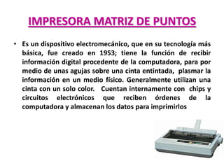 IMPRESORA MATRIZ DE PUNTOS
• Es un dispositivo electromecánico, que en su tecnología más
  básica, fue creado en 1953; tiene la función de recibir
  información digital procedente de la computadora, para por
  medio de unas agujas sobre una cinta entintada, plasmar la
  información en un medio físico. Generalmente utilizan una
  cinta con un solo color. Cuentan internamente con chips y
  circuitos electrónicos que reciben órdenes de la
  computadora y almacenan los datos para imprimirlos
 