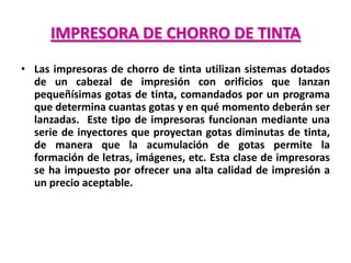 IMPRESORA DE CHORRO DE TINTA
• Las impresoras de chorro de tinta utilizan sistemas dotados
  de un cabezal de impresión con orificios que lanzan
  pequeñísimas gotas de tinta, comandados por un programa
  que determina cuantas gotas y en qué momento deberán ser
  lanzadas. Este tipo de impresoras funcionan mediante una
  serie de inyectores que proyectan gotas diminutas de tinta,
  de manera que la acumulación de gotas permite la
  formación de letras, imágenes, etc. Esta clase de impresoras
  se ha impuesto por ofrecer una alta calidad de impresión a
  un precio aceptable.
 