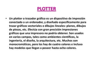 PLOTTER
• Un plotter o trazador gráfico es un dispositivo de impresión
  conectado a un ordenador, y diseñado específicamente para
  trazar gráficos vectoriales o dibujos lineales: planos, dibujos
  de piezas, etc. Efectúa con gran precisión impresiones
  gráficas que una impresora no podría obtener. Son usados
  en varios campos, tales como ambientes científicos, la
  ingeniería, el diseño, la arquitectura, etc. Muchos son
  monocromáticos, pero los hay de cuatro colores e incluso
  hay modelos que llegan a poseer hasta ocho colores.
 
