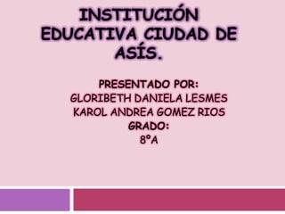 Institución educativa ciudad de asís. PRESENTADO POR:  GLORIBETH DANIELA LESMES  KAROL ANDREA GOMEZ RIOS GRADO: 8ºA 