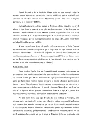 Cuando los padres de la República Checa tenían un nivel educativo alto, la
mayoría habían permanecido en ese nivel, aunque también se aprecia un significante
descenso con un 45% a un nivel medio. Al contrario que en Malta donde la mayoría
permanece en el mismo nivel (50%).
En España ocurre lo contrario que en la República Checa, los padres con nivel
educativo bajo tienen la mayoría de sus hijos en el mismo rango (50%). Dentro de los
españoles con nivel educativo medio podemos observar un gran avance hacia un nivel
educativo más alto (52%). Y por último la mayoría de los padres con un nivel educativo
alto han conseguido que sus hijos permanezcan en ese rango (75%), como ocurre tanto
en la República Checa como en Malta.
Si observamos de una forma más amplia, podemos ver que en la Unión Europea
los padres con nivel educativo bajo hacen que la mayoría de sus hijos alcancen un nivel
medio de estudios (48%). En el caso de los padres con un nivel medio, la mayoría de
sus hijos se quedan en el mismo nivel que sus progenitores (59%). Y por último, como
en los demás países expuestos anteriormente la clase educativa alta consigue que la
mayoría de sus hijos permanezcan en ese nivel (63%).
Comentario final.
En mi opinión, España tiene una Sociedad inmóvil sobretodo en la parte de las
personas que tiene un nivel educativo bajo, como se descubre en los últimos informes
de Eurostat. Nuestro país debería de reformar las leyes que sean necesarias para que la
gente que tiene menos recursos puedan acceder a la misma Educación que los que si
tienen, ya que la Educación es un derecho y porque permanezcamos a una clase social o
a otra no tiene porqué perjudicarnos a la hora de educarnos. No puede ser que desde los
años 60 se sigan los mismos patrones que se siguen ahora en el siglo XXI, ya que si la
Sociedad avanza y evoluciona, la Educación también debería de hacerlo.
Por otra parte, puede que algo de culpa no sólo lo tenga el Gobierno, sino
algunos padres que han tenido un bajo nivel educativo aspiran a que sus hijos alcancen
algo más que ellos pero ni si quiera creen que puedan llegar a un nivel educativo medio
o alto. Esos padres deberían de sentarse y replantearse que sus hijos tienen los mismos
derechos que los demás y que tiene derecho a una Educación como una persona con un
nivel educativo alto. A partir de que la gente se dé cuenta de lo que en realidad está
 