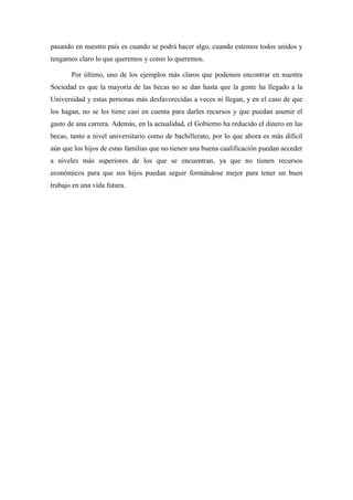 pasando en nuestro país es cuando se podrá hacer algo, cuando estemos todos unidos y
tengamos claro lo que queremos y como lo queremos.
Por último, uno de los ejemplos más claros que podemos encontrar en nuestra
Sociedad es que la mayoría de las becas no se dan hasta que la gente ha llegado a la
Universidad y estas personas más desfavorecidas a veces ni llegan, y en el caso de que
los hagan, no se les tiene casi en cuenta para darles recursos y que puedan asumir el
gasto de una carrera. Además, en la actualidad, el Gobierno ha reducido el dinero en las
becas, tanto a nivel universitario como de bachillerato, por lo que ahora es más difícil
aún que los hijos de estas familias que no tienen una buena cualificación puedan acceder
a niveles más superiores de los que se encuentran, ya que no tienen recursos
económicos para que sus hijos puedan seguir formándose mejor para tener un buen
trabajo en una vida futura.
 