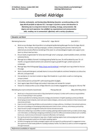 23 Hailsham Avenue, London SW2 3AG http://www.linkedin.com/in/daldridge7
Mob. No: 07792413309 daldridge7@hotmail.com
Referencesavailableon request
Daniel Aldridge
Creative, enthusiastic, and hardworking Marketing Executive currently working on the
Apps World portfolio at Informa PLC. I am eager to further a career and education in
Marketing due to a long term interest in branding, strategy, and promotion. My
degree and work experience has solidified my organisational and communication
skills, enabling me to communicate effectively with a variety of audiences.
Education and Work
Marketing Executive Informa PLC – Apps World (July 2015 -)
 Work across theApps World portfolio includingtaking MarketingManager Position for Apps World
Germany. This involves creatingcampaigns,content, and working with partners internally and
externally to provide affective marketing of the event to achievedelegate targets and supportsales
team to attractnew business.
 Ensure leads aregenerated for Sales team through email campaigns,downloadablecontent, and data
collection forms.
 Manage Social Media channels includinggrowingTwitter by over 2k and Facebook by over 1k in 4
months usingpaid advertisement and substantial organicgrowth through content pieces and
campaigns.
 Manage Apps World blogpage (https://apps-world.net/blog) creating& sourcingcontent to hoston
the page.
 Work closely with designers and web teams to ensure that website and email template are attractive,
efficient, and optimized.
 Use wordpress to maintain content on Apps World website is up to date as well as creatingnew,
unique content.
 Consistently work to achieve KPI’s whileworkingwithin budgets.
 Host regular Apps World Vlogs and conduct interviews and reviews for content.
 Chosen to showcasethe success of Apps World’s social media engagement campaign to Informa ITM
Marketing Assistantand Events Coordinator Therapy Box Ltd (May 2014-May 2015)
 Workingina fast paced environment anApp development companyin London withnumerous responsibilities
due to companybeing in start upphase.
 Solelyresponsible for marketing andevents strategyand promotion inEnglishspeaking countriesworldwide.
Developing personal networks, event and social media strategies, andconsumer relations to helpincrease brand
awareness andsales.
 Experiencedin conducting exhibitions and presentations to large audiences, including to international audiences
 Accustom to building and developingrelationships withclients to form, continue, andenhance partnerships
 Experiencedin project management bothwithinternal and external teams
 Proficient at delivering onandoffline content including updating website backendwithup to date content, blogs,
and information, contributing to designing anddeliverycontent for offline promotional products such as leaflets,
brochures, inserts to ensure the brand is represent effectivelyinall mediums.
 During the periodof myemployment app salesinEnglishspeaking regions have continuouslygrown withover
37,000 app downloads mainlyfrom the Englishspeaking regions.
 Skilled at managingsocial media campaigns (organic and nonorganic) to produce growth in engagement across
the spectrumof social media platforms including Facebook, Twitter, YouTube etc as well as content management
through Hootsuite
 