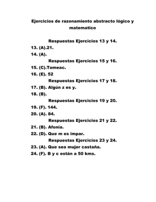Ejercicios de razonamiento abstracto lógico y matematico<br />Respuestas Ejercicios 13 y 14.<br />13. (A).21.<br />14. (A).<br />Respuestas Ejercicios 15 y 16.<br />15. (C).Tomeac.<br />16. (E). 52<br />Respuestas Ejercicios 17 y 18.<br />17. (B). Algún z es y.<br />18. (B).<br />Respuestas Ejercicios 19 y 20.<br />19. (F). 144.<br />20. (A). 84.<br />Respuestas Ejercicios 21 y 22.<br />21. (B). Afonía.<br />22. (D). Que m es impar.<br />Respuestas Ejercicios 23 y 24.<br />23. (A). Que sea mujer castaña.<br />24. (F). B y c están a 50 kms.<br />