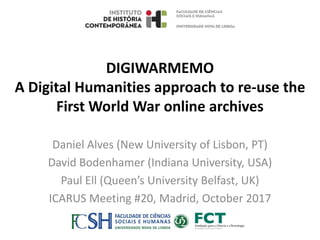 DIGIWARMEMO
A Digital Humanities approach to re-use the
First World War online archives
Daniel Alves (New University of Lisbon, PT)
David Bodenhamer (Indiana University, USA)
Paul Ell (Queen’s University Belfast, UK)
ICARUS Meeting #20, Madrid, October 2017
 