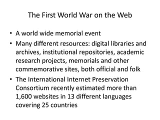 The First World War on the Web
• A world wide memorial event
• Many different resources: digital libraries and
archives, institutional repositories, academic
research projects, memorials and other
commemorative sites, both official and folk
• The International Internet Preservation
Consortium recently estimated more than
1,600 websites in 13 different languages
covering 25 countries
 