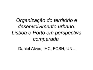 Organização do território e 
desenvolvimento urbano: 
Lisboa e Porto em perspectiva 
comparada 
Daniel Alves, IHC, FCSH, UNL 
 