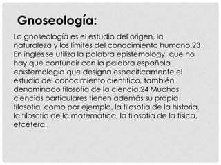 Gnoseología:
La gnoseología es el estudio del origen, la
naturaleza y los límites del conocimiento humano.23
En inglés se utiliza la palabra epistemology, que no
hay que confundir con la palabra española
epistemología que designa específicamente el
estudio del conocimiento científico, también
denominado filosofía de la ciencia.24 Muchas
ciencias particulares tienen además su propia
filosofía, como por ejemplo, la filosofía de la historia,
la filosofía de la matemática, la filosofía de la física,
etcétera.
 