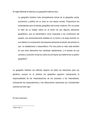 El inglés Mitchell al referirse a la geografía histórica dice:
La geografía histórica trata principalmente temas de la geografía social,
económica y política de un área en una época remota. Proporciona los
antecedentes para el estudio geográfico del mundo moderno. Por una parte
el valor de su trabajo radica en el hecho de que algunos elementos
geográficos, que se desarrollaron como respuesta a las condiciones del
pasado, son extremadamente estables en su forma y de larga duración en
sus efectos; la comprensión del presente demanda el estudio del periodo en
que se establecieron y desarrollaron. Por otra parte su valor está también
en que otros elementos han cambiado rápidamente, y el estudio de sus
cambios y evolución arroja luz sobre los principios que determinas su patrón
geográfico7.

La geografía histórica así definida dispone de todos los elementos para ser
genética, aunque en la práctica los geógrafos siguieron obsequiando la
responsabilidad de las interpretaciones de los procesos a los historiadores,
rechazando las especulaciones y las deducciones seductoras por considerarlas
carentes de todo rigor.

El caso mexicano

7

Ibídem Pag. 17

 