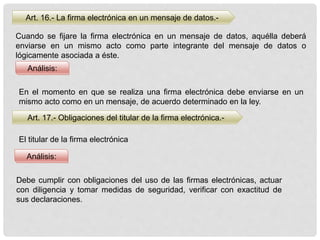 Art. 16.- La firma electrónica en un mensaje de datos.-
Análisis:
Análisis:
Cuando se fijare la firma electrónica en un mensaje de datos, aquélla deberá
enviarse en un mismo acto como parte integrante del mensaje de datos o
lógicamente asociada a éste.
En el momento en que se realiza una firma electrónica debe enviarse en un
mismo acto como en un mensaje, de acuerdo determinado en la ley.
Art. 17.- Obligaciones del titular de la firma electrónica.-
El titular de la firma electrónica
Debe cumplir con obligaciones del uso de las firmas electrónicas, actuar
con diligencia y tomar medidas de seguridad, verificar con exactitud de
sus declaraciones.
 