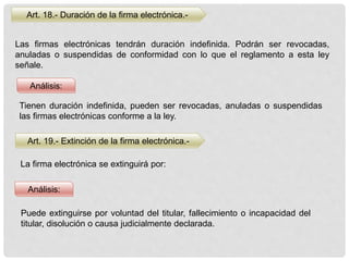Art. 18.- Duración de la firma electrónica.-
Análisis:
Análisis:
Las firmas electrónicas tendrán duración indefinida. Podrán ser revocadas,
anuladas o suspendidas de conformidad con lo que el reglamento a esta ley
señale.
Art. 19.- Extinción de la firma electrónica.-
La firma electrónica se extinguirá por:
Tienen duración indefinida, pueden ser revocadas, anuladas o suspendidas
las firmas electrónicas conforme a la ley.
Puede extinguirse por voluntad del titular, fallecimiento o incapacidad del
titular, disolución o causa judicialmente declarada.
 