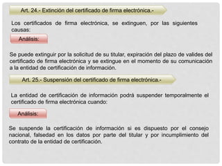 Art. 24.- Extinción del certificado de firma electrónica.-
Art. 25.- Suspensión del certificado de firma electrónica.-
Análisis:
Análisis:
Los certificados de firma electrónica, se extinguen, por las siguientes
causas:
Se puede extinguir por la solicitud de su titular, expiración del plazo de valides del
certificado de firma electrónica y se extingue en el momento de su comunicación
a la entidad de certificación de información.
La entidad de certificación de información podrá suspender temporalmente el
certificado de firma electrónica cuando:
Se suspende la certificación de información si es dispuesto por el consejo
nacional, falsedad en los datos por parte del titular y por incumplimiento del
contrato de la entidad de certificación.
 