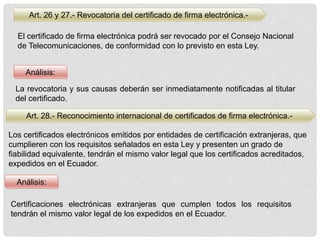 Art. 26 y 27.- Revocatoria del certificado de firma electrónica.-
El certificado de firma electrónica podrá ser revocado por el Consejo Nacional
de Telecomunicaciones, de conformidad con lo previsto en esta Ley.
Análisis:
Análisis:
La revocatoria y sus causas deberán ser inmediatamente notificadas al titular
del certificado.
Art. 28.- Reconocimiento internacional de certificados de firma electrónica.-
Los certificados electrónicos emitidos por entidades de certificación extranjeras, que
cumplieren con los requisitos señalados en esta Ley y presenten un grado de
fiabilidad equivalente, tendrán el mismo valor legal que los certificados acreditados,
expedidos en el Ecuador.
Certificaciones electrónicas extranjeras que cumplen todos los requisitos
tendrán el mismo valor legal de los expedidos en el Ecuador.
 